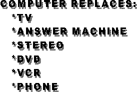 COMPUTER REPLACES:
 *TV
 *ANSWER MACHINE
 *STEREO
 *DVD
 *VCR
 *PHONE